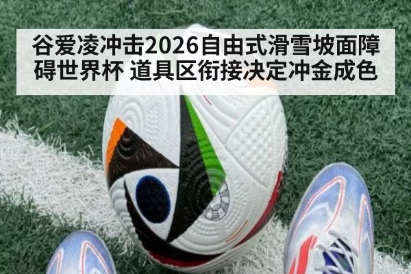 谷爱凌冲击2026自由式滑雪坡面障碍世界杯 道具区衔接决定冲金成色